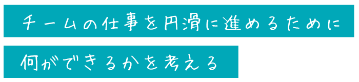 チームの仕事を円滑に進めるために<br>
何ができるかを考える