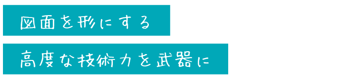 図面を形にする
高度な技術力を武器に